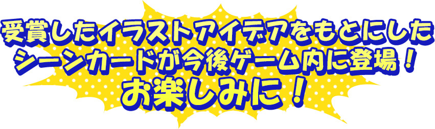 受賞したイラストアイデアをもとにしたシーンカードが今後ゲーム内に登場！お楽しみに！